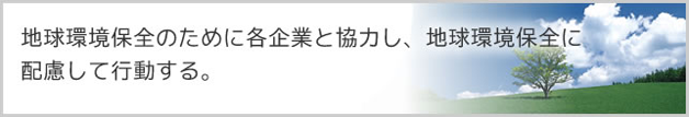 地球環境改善のために各企業と協力し、地球環境保全に配慮して行動する。